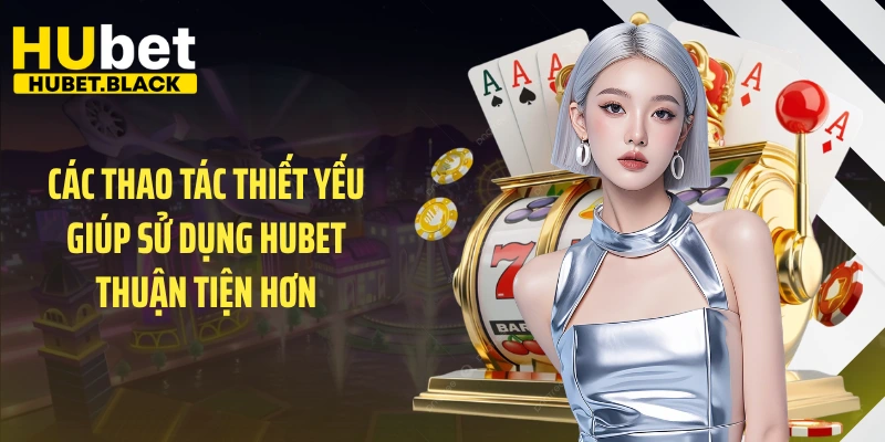 Các thao tác thiết yếu giúp sử dụng HUBET thuận tiện hơn
